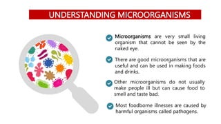 UNDERSTANDING MICROORGANISMS
Microorganisms are very small living
organism that cannot be seen by the
naked eye.
There are good microorganisms that are
useful and can be used in making foods
and drinks.
Other microorganisms do not usually
make people ill but can cause food to
smell and taste bad.
Most foodborne illnesses are caused by
harmful organisms called pathogens.
 