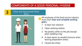 3 Clean and Appropriate Work
Attire
COMPONENTS OF A GOOD PERSONAL HYGIENE
1. A clean hair restraint
2. Clean working clothes
3. No jewelry while on the job (except
plain wedding ring)
4. A clean apron as needed (remove when
leaving preparation areas)
5. Closed-toe shoes
All employee of the food service industry
must wear clean and complete working
gears.
 