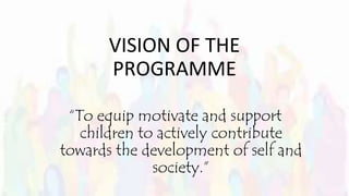 VISION OF THE
PROGRAMME
“To equip motivate and support
children to actively contribute
towards the development of self and
society.”
 