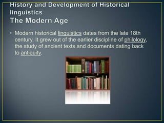 • Modern historical linguistics dates from the late 18th
  century. It grew out of the earlier discipline of philology,
  the study of ancient texts and documents dating back
  to antiquity.
 
