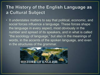 • It understates matters to say that political, economic, and
  social forces influence a language. These forces shape
  the language in every aspect, most obviously in the
  number and spread of its speakers, and in what is called
  “the sociology of language,” but also in the meanings of
  words, in the accents of the spoken language, and even
  in the structures of the grammar.
 