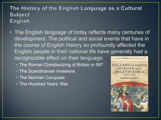 • The English language of today reflects many centuries of
  development. The political and social events that have in
  the course of English history so profoundly affected the
  English people in their national life have generally had a
  recognizable effect on their language.
  •   The Roman Christianizing of Britain in 597
  •   The Scandinavian invasions
  •   The Norman Conquest
  •   The Hundred Years’ War
 