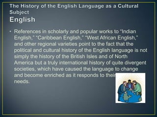 • References in scholarly and popular works to “Indian
  English,” “Caribbean English,” “West African English,”
  and other regional varieties point to the fact that the
  political and cultural history of the English language is not
  simply the history of the British Isles and of North
  America but a truly international history of quite divergent
  societies, which have caused the language to change
  and become enriched as it responds to their own special
  needs.
 