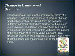 • Changes likewise occur in the grammatical forms of a
  language. These may be the result of gradual phonetic
  modification, or they may result from the desire for
  uniformity commonly felt where similarity of function or
  use is involved. The person who says I knowed is only
  trying to form the past tense of this verb after the pattern
  of the past tense of so many verbs in English. This
  process is known as the operation of analogy, and it may
  affect the sound and meaning as well as the form of
  words.
 