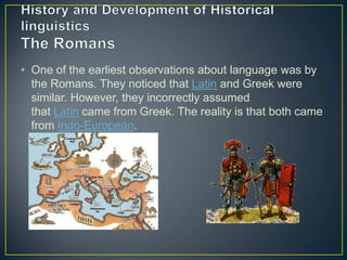 • One of the earliest observations about language was by
  the Romans. They noticed that Latin and Greek were
  similar. However, they incorrectly assumed
  that Latin came from Greek. The reality is that both came
  from Indo-European.
 