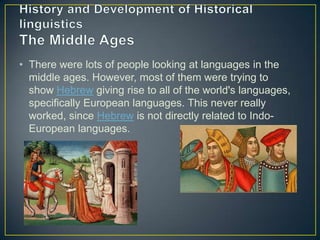 • There were lots of people looking at languages in the
  middle ages. However, most of them were trying to
  show Hebrew giving rise to all of the world's languages,
  specifically European languages. This never really
  worked, since Hebrew is not directly related to Indo-
  European languages.
 