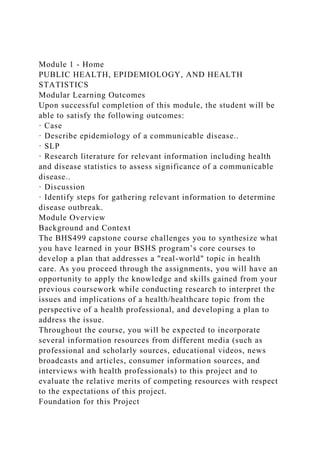 Module 1 - Home
PUBLIC HEALTH, EPIDEMIOLOGY, AND HEALTH
STATISTICS
Modular Learning Outcomes
Upon successful completion of this module, the student will be
able to satisfy the following outcomes:
· Case
· Describe epidemiology of a communicable disease..
· SLP
· Research literature for relevant information including health
and disease statistics to assess significance of a communicable
disease..
· Discussion
· Identify steps for gathering relevant information to determine
disease outbreak.
Module Overview
Background and Context
The BHS499 capstone course challenges you to synthesize what
you have learned in your BSHS program’s core courses to
develop a plan that addresses a "real-world" topic in health
care. As you proceed through the assignments, you will have an
opportunity to apply the knowledge and skills gained from your
previous coursework while conducting research to interpret the
issues and implications of a health/healthcare topic from the
perspective of a health professional, and developing a plan to
address the issue.
Throughout the course, you will be expected to incorporate
several information resources from different media (such as
professional and scholarly sources, educational videos, news
broadcasts and articles, consumer information sources, and
interviews with health professionals) to this project and to
evaluate the relative merits of competing resources with respect
to the expectations of this project.
Foundation for this Project
 