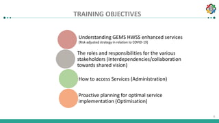 1
6
TRAINING OBJECTIVES
Understanding GEMS HWSS enhanced services
(Risk adjusted strategy in relation to COVID-19)
The roles and responsibilities for the various
stakeholders (Interdependencies/collaboration
towards shared vision)
How to access Services (Administration)
Proactive planning for optimal service
implementation (Optimisation)
 