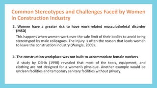 E
m
p
o
w
e
r
i
n
g
W
o
m
e
n
i
n
C
o
n
s
t
r
u
c
t
i
o
n
3. Women have a greater risk to have work-related musculoskeletal disorder
(MSD)
This happens when women work over the safe limit of their bodies to avoid being
stereotyped by male colleagues. The injury is often the reason that leads women
to leave the construction industry (Wangle, 2009).
4. The construction workplace was not built to accommodate female workers
A study by OSHA (1990) revealed that most of the tools, equipment, and
clothing are not designed for a women’s physique. Another example would be
unclean facilities and temporary sanitary facilities without privacy.
Common Stereotypes and Challenges Faced by Women
in Construction Industry
 