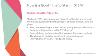 Women Entrepreneurs in STEM | www.stementrepreneurs.eu
Now is a Good Time to Start in STEM
Outbox Incubator House, EU
Started in 2015, Women are encouraged to flourish and develop
their ideas, surrounded by the support of other women. Girls are
given;
• Free, female-only space, created for young women who want to
become entrepreneurs in the STEM sector
• Support, tools and opportunities to create their own startups
• The chance to pitch for investment to an audience of
international investors, friends and family
 