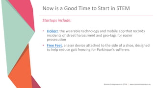 Women Entrepreneurs in STEM | www.stementrepreneurs.eu
Now is a Good Time to Start in STEM
Startups include:
• Hollerr, the wearable technology and mobile app that records
incidents of street harassment and geo-tags for easier
prosecution
• Free Feet, a laser device attached to the side of a shoe, designed
to help reduce gait freezing for Parkinson’s sufferers
 