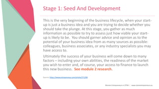 Women Entrepreneurs in STEM | www.stementrepreneurs.eu
Stage 1: Seed And Development
This is the very beginning of the business lifecycle, when your start-
up is just a business idea and you are trying to decide whether you
should take the plunge. At this stage, you gather as much
information as possible to try to assess just how viable your start-
up is likely to be. You should garner advice and opinion as to the
potential of your business idea from as many sources as possible:
colleagues, business associates, or any industry specialists you may
have access to.
Ultimately the success of your business will come down to many
factors – including your own abilities, the readiness of the market
you wish to enter and, of course, your access to finance to launch
this new business. See module 2 research.
Source: https://www.entrepreneur.com/article/271290
 
