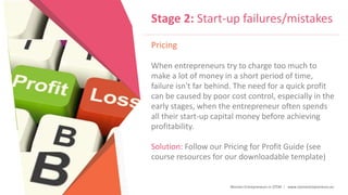 Women Entrepreneurs in STEM | www.stementrepreneurs.eu
Stage 2: Start-up failures/mistakes
Pricing
When entrepreneurs try to charge too much to
make a lot of money in a short period of time,
failure isn't far behind. The need for a quick profit
can be caused by poor cost control, especially in the
early stages, when the entrepreneur often spends
all their start-up capital money before achieving
profitability.
Solution: Follow our Pricing for Profit Guide (see
course resources for our downloadable template)
 