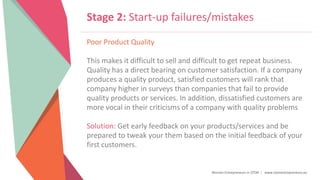 Women Entrepreneurs in STEM | www.stementrepreneurs.eu
Stage 2: Start-up failures/mistakes
Poor Product Quality
This makes it difficult to sell and difficult to get repeat business.
Quality has a direct bearing on customer satisfaction. If a company
produces a quality product, satisfied customers will rank that
company higher in surveys than companies that fail to provide
quality products or services. In addition, dissatisfied customers are
more vocal in their criticisms of a company with quality problems
Solution: Get early feedback on your products/services and be
prepared to tweak your them based on the initial feedback of your
first customers.
 