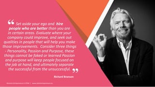 Women Entrepreneurs in STEM | www.stementrepreneurs.eu
”
“Set aside your ego and hire
people who are better than you are
in certain areas. Evaluate where your
company could improve, and seek out
qualities in people that will help you make
those improvements. Consider three things
- Personality, Passion and Purpose, these
things cannot be faked or learned Passion
and purpose will keep people focused on
the job at hand, and ultimately separate
the successful from the unsuccessful.
Richard Branson
 