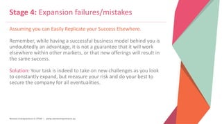 Women Entrepreneurs in STEM | www.stementrepreneurs.eu
Stage 4: Expansion failures/mistakes
Assuming you can Easily Replicate your Success Elsewhere.
Remember, while having a successful business model behind you is
undoubtedly an advantage, it is not a guarantee that it will work
elsewhere within other markets, or that new offerings will result in
the same success.
Solution: Your task is indeed to take on new challenges as you look
to constantly expand, but measure your risk and do your best to
secure the company for all eventualities.
 