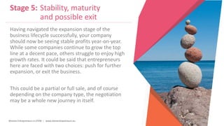 Women Entrepreneurs in STEM | www.stementrepreneurs.eu
Stage 5: Stability, maturity
and possible exit
Having navigated the expansion stage of the
business lifecycle successfully, your company
should now be seeing stable profits year-on-year.
While some companies continue to grow the top
line at a decent pace, others struggle to enjoy high
growth rates. It could be said that entrepreneurs
here are faced with two choices: push for further
expansion, or exit the business.
This could be a partial or full sale, and of course
depending on the company type, the negotiation
may be a whole new journey in itself.
 