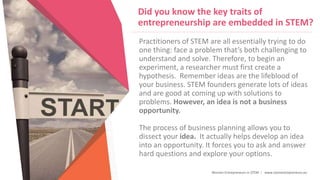 Women Entrepreneurs in STEM | www.stementrepreneurs.eu
Did you know the key traits of
entrepreneurship are embedded in STEM?
Practitioners of STEM are all essentially trying to do
one thing: face a problem that’s both challenging to
understand and solve. Therefore, to begin an
experiment, a researcher must first create a
hypothesis. Remember ideas are the lifeblood of
your business. STEM founders generate lots of ideas
and are good at coming up with solutions to
problems. However, an idea is not a business
opportunity.
The process of business planning allows you to
dissect your idea. It actually helps develop an idea
into an opportunity. It forces you to ask and answer
hard questions and explore your options.
 