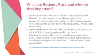 Women Entrepreneurs in STEM | www.stementrepreneurs.eu
What are Business Plans and why are
they important?
• A Business Plan is an essential tool that methodically thinks
through the entire entrepreneurial planning process.
• Many entrepreneurs do not actually complete a business plan
unless required to by their bank or funding agency. This is a lost
opportunity.
• A properly prepared Business Plan should tell a story, make an
argument and conservatively predict the future.
• Business planning guides you through the process of setting
goals, explaining objectives and then mapping out a document
to achieve these goals and objectives. It does not need to be
complicated.
Source: www.entrepreneurship.org/articles/2002/05/business-planning-building-an-effective-business-model
 