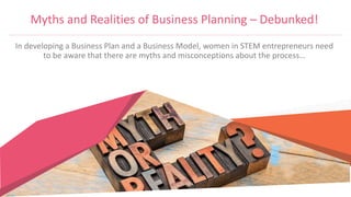 Myths and Realities of Business Planning – Debunked!
In developing a Business Plan and a Business Model, women in STEM entrepreneurs need
to be aware that there are myths and misconceptions about the process…
 