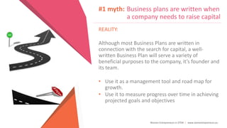 Women Entrepreneurs in STEM | www.stementrepreneurs.eu
#1 myth: Business plans are written when
a company needs to raise capital
REALITY:
Although most Business Plans are written in
connection with the search for capital, a well-
written Business Plan will serve a variety of
beneficial purposes to the company, it’s founder and
its team.
• Use it as a management tool and road map for
growth.
• Use it to measure progress over time in achieving
projected goals and objectives
 