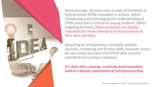 Women Entrepreneurs in STEM | www.stementrepreneurs.eu
Across Europe, we have seen a surge of initiatives to
help prioritize STEM education in schools. While
introducing and encouraging the understanding of
STEM principles is critical for young students (often
targeting females), these principles are equally
important for those looking to build businesses of
their own someday.
Becoming an entrepreneur inevitably involves
business, marketing and finance skills; however, many
do not realize the value that STEM skills can also
contribute to running a company.
It’s clear that curiosity, creativity and innovation
lead to a deeper exploration of entrepreneurship.
 