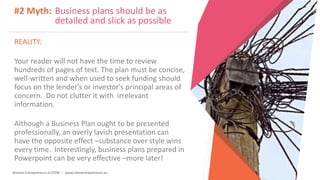 Women Entrepreneurs in STEM | www.stementrepreneurs.eu
#2 Myth: Business plans should be as
detailed and slick as possible
REALITY:
Your reader will not have the time to review
hundreds of pages of text. The plan must be concise,
well-written and when used to seek funding should
focus on the lender's or investor's principal areas of
concern. Do not clutter it with irrelevant
information.
Although a Business Plan ought to be presented
professionally, an overly lavish presentation can
have the opposite effect –substance over style wins
every time. Interestingly, business plans prepared in
Powerpoint can be very effective –more later!
 