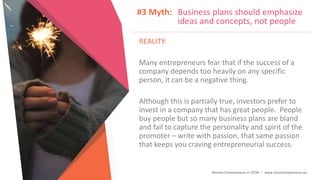 Women Entrepreneurs in STEM | www.stementrepreneurs.eu
#3 Myth: Business plans should emphasize
ideas and concepts, not people
REALITY:
Many entrepreneurs fear that if the success of a
company depends too heavily on any specific
person, it can be a negative thing.
Although this is partially true, investors prefer to
invest in a company that has great people. People
buy people but so many business plans are bland
and fail to capture the personality and spirit of the
promoter – write with passion, that same passion
that keeps you craving entrepreneurial success.
 
