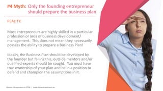 Women Entrepreneurs in STEM | www.stementrepreneurs.eu
#4 Myth: Only the founding entrepreneur
should prepare the business plan
REALITY:
Most entrepreneurs are highly skilled in a particular
profession or area of business development/
management. This does not mean they necessarily
possess the ability to prepare a Business Plan!
Ideally, the Business Plan should be developed by
the founder but failing this, outside mentors and/or
qualified experts should be sought. You must have
true ownership of your plan and be in a position to
defend and champion the assumptions in it.
 