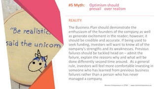 Women Entrepreneurs in STEM | www.stementrepreneurs.eu
#5 Myth: Optimism should
prevail over realism
REALITY:
The Business Plan should demonstrate the
enthusiasm of the founders of the company as well
as generate excitement in the reader; however, it
should be credible and accurate. If being used to
seek funding, investors will want to know all of the
company's strengths and its weaknesses. Previous
failures should be tackled head on – admit the
failure, explain the reasons why and what will be
done differently second time around. As a general
rule, investors will feel more comfortable investing in
someone who has learned from previous business
failures rather than a person who has never
managed a company.
 