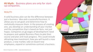 Women Entrepreneurs in STEM | www.stementrepreneurs.eu
#6 Myth: Business plans are only for start-
up companies.
REALITY:
A solid business plan can be the difference between
just a business idea and a successful business. It
allows you to set goals and determine how to
realistically measure them. In the process of creating
one, you develop an understanding of your market
and the competition that is based on facts, not just
hopes. Companies at all stages of development need
to prepare and update Business Plans to plot their
course and plan and track progress. This could include
attracting new investment ,how you will launch a new
product, a new market, take on board new
employees, expand or sometimes contract a business.
 