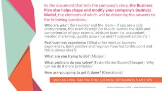 Women Entrepreneurs in STEM | www.stementrepreneurs.eu
As the document that tells the company's story, the Business
Plan also helps shape and modify your company's Business
Model, the elements of which will be driven by the answers to
the following questions:
Who are we? ( the Founder and the Team – if you are a sole
entrepreneur, this team description should outline the skills and
competencies of your external advisory team i.e. accountant,
mentor, marketing, quality assurance and IT subcontractors etc )
Past business experience (What other work or business
experiences, both positive and negative have led to this point and
this business idea?)
What are you trying to do? (Mission)
What problem do you solve? (Faster/Better/Easier/Cheaper) Why
can we do it more profitably?
How are you going to get it done? (Operations)
MODULE 2 WILL TAKE YOU THROUGH THESE KEY BUSINESS PLAN STEPS
 