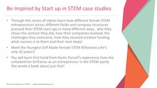 Women Entrepreneurs in STEM | www.stementrepreneurs.eu
Be Inspired by Start up in STEM case studies
• Through this series of videos learn how different female STEM
entrepreneurs across different fields and company structures
pursued their STEM start ups in many different ways, why they
chose the venture they did, how their companies evolved, the
challenges they overcame, how they sourced creative funding,
what success is to them and their next steps!
• Meet the Youngest Self Made Female STEM Billionaire (she’s
only 32 years!)
• You will learn first hand from Karen Purcell’s experience how she
unlocked her brilliance as an entrepreneur in the STEM world.
She wrote a book about just that!
 