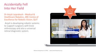 Women Entrepreneurs in STEM | www.stementrepreneurs.eu
Accidentally Fell
Into Her Field
Dr Anjali Jaiprakash - Medical &
Healthcare Robotics, ARC Centre of
Excellence for Robotic Vision, QUT
Anjali is developing robotic systems
to support surgeons with knee
arthroscopy and also a universal
retinal diagnostic system.
CLICK TO
SEE FULL
VIDEO
 