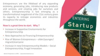 Women Entrepreneurs in STEM | www.stementrepreneurs.eu
Entrepreneurs are the lifeblood of any expanding
economy, generating jobs, introducing new products
and services, and creating jobs for ourselves and
others. Entrepreneurship is fast emerging as a
transformational megatrend of the 21st century given
its capacity to reshape economies and industries
throughout the world.
Now is a great time to start. Why ?
• Increase in Supportive Environments for
Entrepreneurship
• New Approaches to Financing Entrepreneurship
• Rise of Women Entrepreneurs – older/younger/
migrant/everyone
• Increase in new Entrepreneurship Models – Social
Entrepreneurship, Frugal Innovation
 