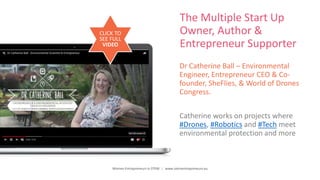 Women Entrepreneurs in STEM | www.stementrepreneurs.eu
The Multiple Start Up
Owner, Author &
Entrepreneur Supporter
Dr Catherine Ball – Environmental
Engineer, Entrepreneur CEO & Co-
founder, SheFlies, & World of Drones
Congress.
Catherine works on projects where
#Drones, #Robotics and #Tech meet
environmental protection and more
CLICK TO
SEE FULL
VIDEO
 