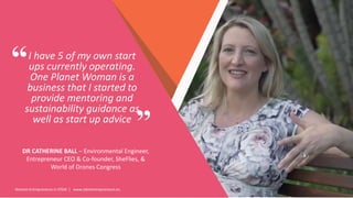 Women Entrepreneurs in STEM | www.stementrepreneurs.eu
I have 5 of my own start
ups currently operating.
One Planet Woman is a
business that I started to
provide mentoring and
sustainability guidance as
well as start up advice
DR CATHERINE BALL – Environmental Engineer,
Entrepreneur CEO & Co-founder, SheFlies, &
World of Drones Congress
”
“
 