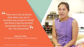 Women Entrepreneurs in STEM | www.stementrepreneurs.eu
There are a lot of stories
that when you are in
business you’ve got to hustle
and have a big extroverted
personality but that’s not
me, I’m introverted
EMILY DE LA PENA
Civil Engineer & Entrepreneur, Founder Coding Kids
”
“
 
