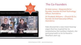 Women Entrepreneurs in STEM | www.stementrepreneurs.eu
The Co-Founders
Dr Kate Lomas – Biopsicist & Co-
founder, Inventor & Chief Technology
Officer, Hemideina
Dr Elizabeth Williams – Chemist & Co-
founder & Chief Executive Officer,
Hemideina
Kate discovered a new insect hearing
organ that has inspired her to
revolutionise the cochlear implant, she
partnered with Liz to Co-found a
MedTech start-up.
CLICK TO
SEE FULL
VIDEO
 