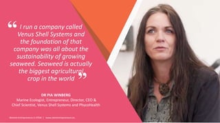 Women Entrepreneurs in STEM | www.stementrepreneurs.eu
I run a company called
Venus Shell Systems and
the foundation of that
company was all about the
sustainability of growing
seaweed. Seaweed is actually
the biggest agricultural
crop in the world
DR PIA WINBERG
Marine Ecologist, Entrepreneur, Director, CEO &
Chief Scientist, Venus Shell Systems and PhycoHealth
”
“
 