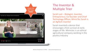 Women Entrepreneurs in STEM | www.stementrepreneurs.eu
The Inventor &
Multiple Trier
Sarah Last – Biologist, Inventor,
Entrepreneur, Co-founder and Chief
Technology Officer, MimicTec Sarah is
an AgTech inventor
Sarah invented a device that
encourages chick survival at early
stages of life. Mimictec is an ethical
agricultural company working in the
poultry industry
CLICK TO
SEE FULL
VIDEO
 