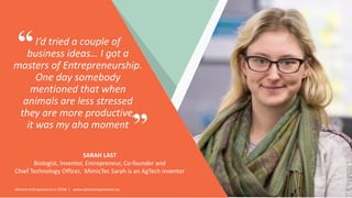 Women Entrepreneurs in STEM | www.stementrepreneurs.eu
I’d tried a couple of
business ideas… I got a
masters of Entrepreneurship.
One day somebody
mentioned that when
animals are less stressed
they are more productive,
it was my aha moment
SARAH LAST
Biologist, Inventor, Entrepreneur, Co-founder and
Chief Technology Officer, MimicTec Sarah is an AgTech inventor
”
“
 