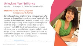 Women Entrepreneurs in STEM | www.stementrepreneurs.eu
Unlocking Your Brilliance
Women Thriving in STEM Entrepreneurship
Interview: Karen Purcell, Engineer,
Entrepreneur & Author
Karen Purcell is an engineer and entrepreneur who
wanted to impart her experiences and strategies for
survival in STEM fields to women. Purcell majored in
electrical engineering. After six years working for an
electrical engineering firm, she started her own
company called PK Electrical specialising in major
infrastructure project lighting, power, and electrical
design. Today, the company has grown from one to
twenty-two people. with over $3 million in revenue
and has won numerous industry awards.
Image Source: @STEMspire More information about Karen
Karen is also author of: Unlocking Your Brilliance: Smart Strategies for Women to Thrive in Science, Technology, Engineering, and Math
 