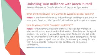 Women Entrepreneurs in STEM | www.stementrepreneurs.eu
Unlocking Your Brilliance with Karen Purcell
What are the best ways for a woman to overcome gender barriers?
Karen: Have the confidence to follow through and be present. Stick to
your guns. Don’t let other people’s attitudes or actions get you down.
How do you overcome “imposter syndrome’’?
Karen: Ruth Charney, president of the Association for Women in
Mathematics says, ‘everyone has had a crisis of confidence. As a grad
student, you wonder if you will be any good. And once you get a job,
you’re convinced you’re not that good and don’t belong there. As you
get older, imposter syndrome subsides, but never goes away. To deal
with it, you need to find confidence builders and to maintain
confidence’.
Source: Strategies to Help Women Strive in STEM Careers
How to Overcome Gender Barriers & Imposter Syndrome
 