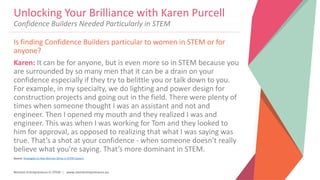 Women Entrepreneurs in STEM | www.stementrepreneurs.eu
Is finding Confidence Builders particular to women in STEM or for
anyone?
Karen: It can be for anyone, but is even more so in STEM because you
are surrounded by so many men that it can be a drain on your
confidence especially if they try to belittle you or talk down to you.
For example, in my specialty, we do lighting and power design for
construction projects and going out in the field. There were plenty of
times when someone thought I was an assistant and not and
engineer. Then I opened my mouth and they realized I was and
engineer. This was when I was working for Tom and they looked to
him for approval, as opposed to realizing that what I was saying was
true. That’s a shot at your confidence - when someone doesn’t really
believe what you’re saying. That’s more dominant in STEM.
Source: Strategies to Help Women Strive in STEM Careers
Unlocking Your Brilliance with Karen Purcell
Confidence Builders Needed Particularly in STEM
 