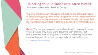 Women Entrepreneurs in STEM | www.stementrepreneurs.eu
Unlocking Your Brilliance with Karen Purcell
You say a major reason why women should go into STEM is because
of product design e.g. early voice recognition systems responded only
to male voices, so that women’s voices were literally not heard. And
more dangerously, air bags in cars were designed for male body sizes.
Karen: Yes, the systems were originally calibrated to recognize male
voices because only males were designing such products. But
everyone deals with air bags on a daily basis. So having a women’s
input with respect to product design makes a huge difference.
Source: Strategies to Help Women Strive in STEM Careers
Women are Needed in Product Design
 