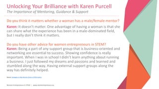 Women Entrepreneurs in STEM | www.stementrepreneurs.eu
Do you think it matters whether a woman has a male/female mentor?
Karen: It doesn’t matter. One advantage of having a woman is that she
can share what the experience has been in a male-dominated field,
but I really don’t think it matters.
Do you have other advice for women entrepreneurs in STEM?
Karen: Being a part of any support group that is business-oriented and
networking are essential to success. Showing confidence is really
important. When I was in school I didn’t learn anything about running
a business. I just followed my dreams and passions and learned and
stumbled along the way. Having external support groups along the
way has definitely helped.
Source: Strategies to Help Women Strive in STEM Careers
Unlocking Your Brilliance with Karen Purcell
The Importance of Mentoring, Guidance & Support
 