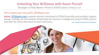 Tell us about your non-profit, STEMspire.com
Karen: STEMspire.com supports women interested in STEM financially and provides support
groups. Initially, we will provide scholarships for women in college pursuing in STEM careers,
and later for those who want to start a business. Source: Strategies to Help Women Strive in STEM Careers
Unlocking Your Brilliance with Karen Purcell
Strategies to Help Women Thrive in STEM Careers STEMspire.com
 