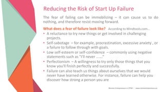 Women Entrepreneurs in STEM | www.stementrepreneurs.eu
Reducing the Risk of Start Up Failure
The fear of failing can be immobilizing – it can cause us to do
nothing, and therefore resist moving forward.
What does a fear of failure look like? According to Mindtools.com…
• A reluctance to try new things or get involved in challenging
projects.
• Self-sabotage – for example, procrastination, excessive anxiety , or
a failure to follow through with goals.
• Low self-esteem or self-confidence – commonly using negative
statements such as "I'll never …….“
• Perfectionism – A willingness to try only those things that you
know you'll finish perfectly and successfully.
• Failure can also teach us things about ourselves that we would
never have learned otherwise. For instance, failure can help you
discover how strong a person you are
 