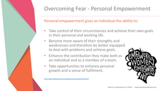 Women Entrepreneurs in STEM | www.stementrepreneurs.eu
Overcoming Fear - Personal Empowerment
Personal empowerment gives an individual the ability to:
• Take control of their circumstances and achieve their own goals
in their personal and working life.
• Become more aware of their strengths and
weaknesses and therefore be better equipped
to deal with problems and achieve goals.
• Enhance the contribution they make both as
an individual and as a member of a team.
• Take opportunities to enhance personal
growth and a sense of fulfilment.
http://www.skillsyouneed.com/ps/personal-empowerment.html
 